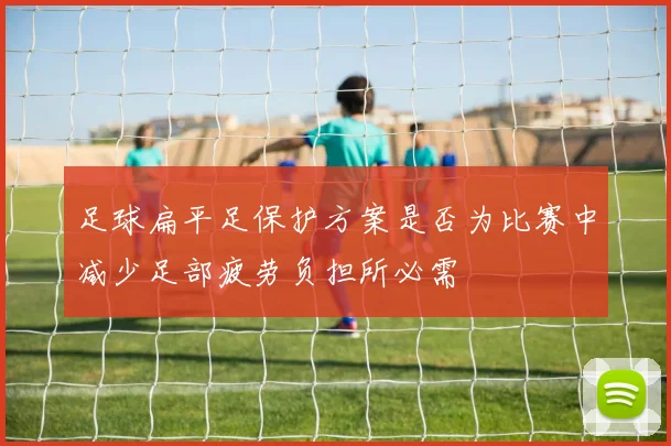 足球扁平足保护方案是否为比赛中减少足部疲劳负担所必需