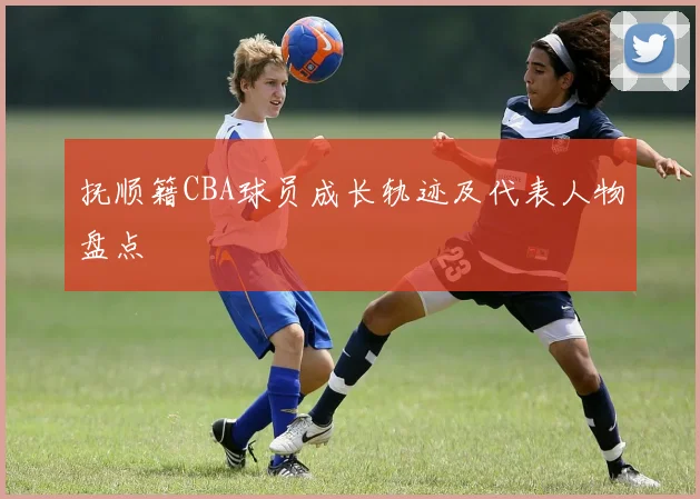 抚顺籍CBA球员成长轨迹及代表人物盘点