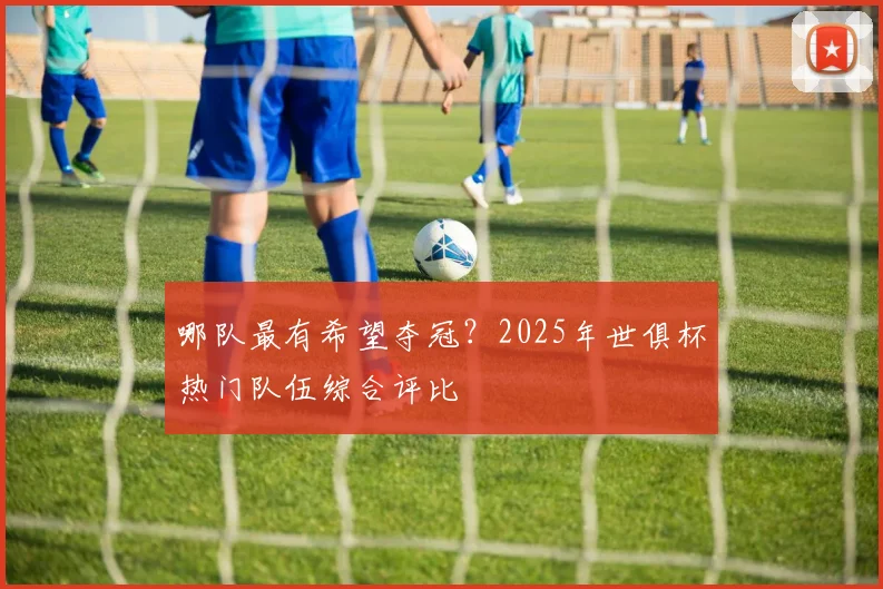 哪队最有希望夺冠？2025年世俱杯热门队伍综合评比