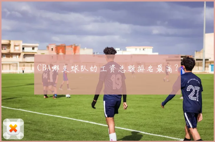 CBA哪支球队的工资总额排名最高？