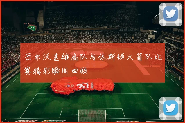 密尔沃基雄鹿队与休斯顿火箭队比赛精彩瞬间回顾