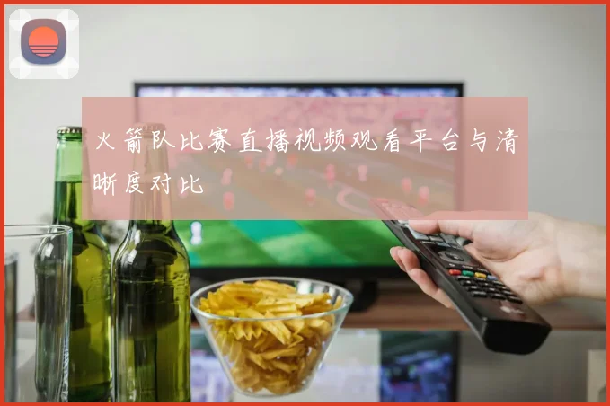 火箭队比赛直播视频观看平台与清晰度对比
