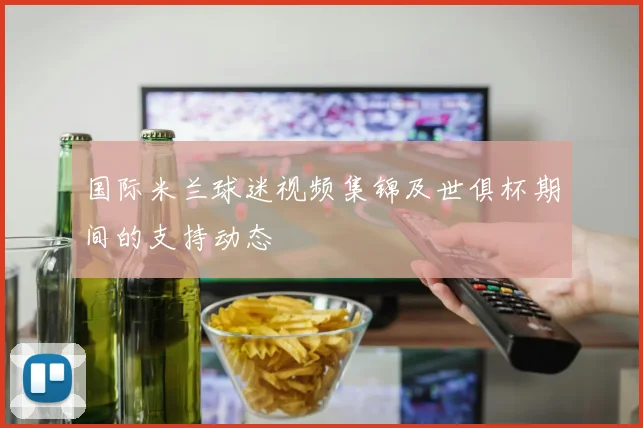 国际米兰球迷视频集锦及世俱杯期间的支持动态