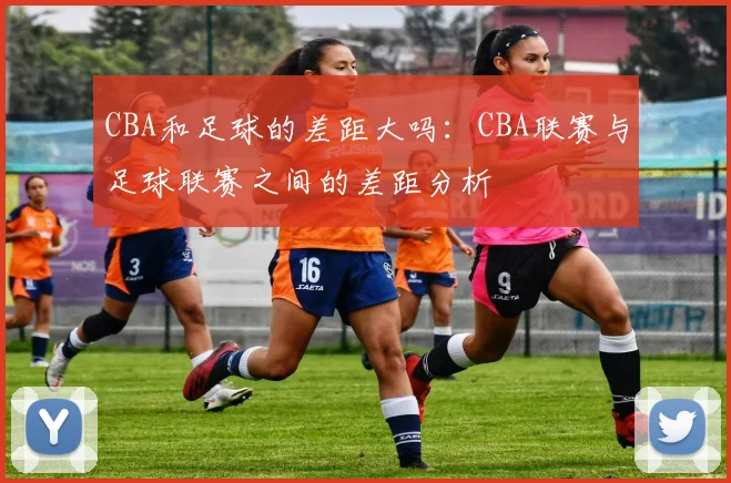 CBA和足球的差距大吗：CBA联赛与足球联赛之间的差距分析