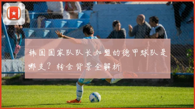 韩国国家队队长加盟的德甲球队是哪支？转会背景全解析